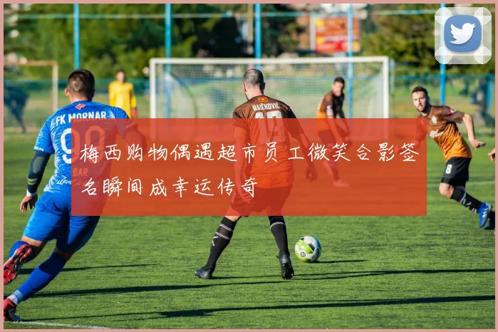 梅西购物偶遇超市员工微笑合影签名瞬间成幸运传奇
